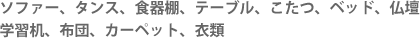 ソファー、イス、タンス、サイドボード、キャビネット、食器棚、テーブル、こたつ、ベッド、仏壇、学習机、布団、カーペット、衣類